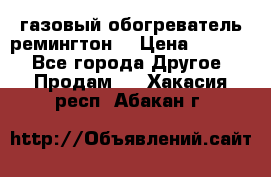 газовый обогреватель ремингтон  › Цена ­ 4 000 - Все города Другое » Продам   . Хакасия респ.,Абакан г.